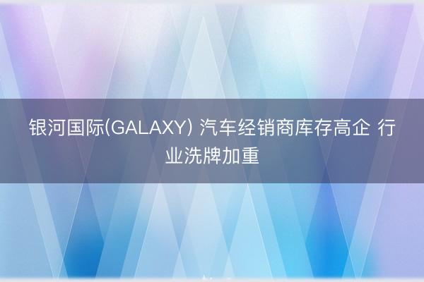 银河国际(GALAXY) 汽车经销商库存高企 行业洗牌加重