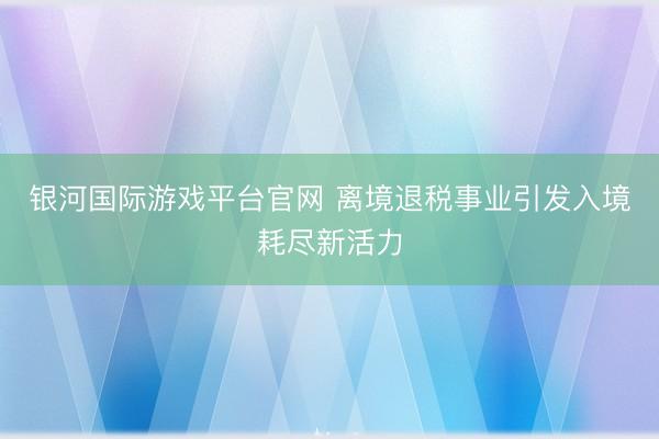 银河国际游戏平台官网 离境退税事业引发入境耗尽新活力