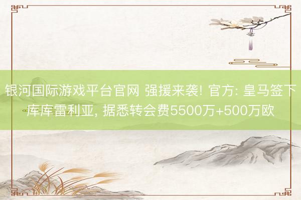 银河国际游戏平台官网 强援来袭! 官方: 皇马签下库库雷利亚, 据悉转会费5500万+500万欧
