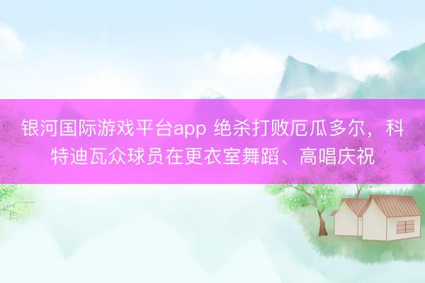 银河国际游戏平台app 绝杀打败厄瓜多尔,科特迪瓦众球员在更衣室舞蹈、高唱庆祝