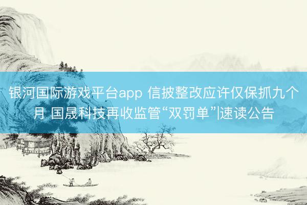 银河国际游戏平台app 信披整改应许仅保抓九个月 国晟科技再收监管“双罚单”|速读公告