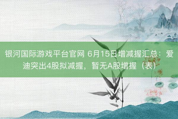 银河国际游戏平台官网 6月15日增减握汇总：爱迪突出4股拟减握，暂无A股增握（表）