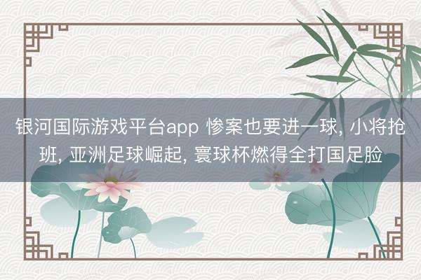 银河国际游戏平台app 惨案也要进一球, 小将抢班, 亚洲足球崛起, 寰球杯燃得全打国足脸