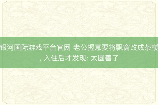 银河国际游戏平台官网 老公握意要将飘窗改成茶楼，<a href=