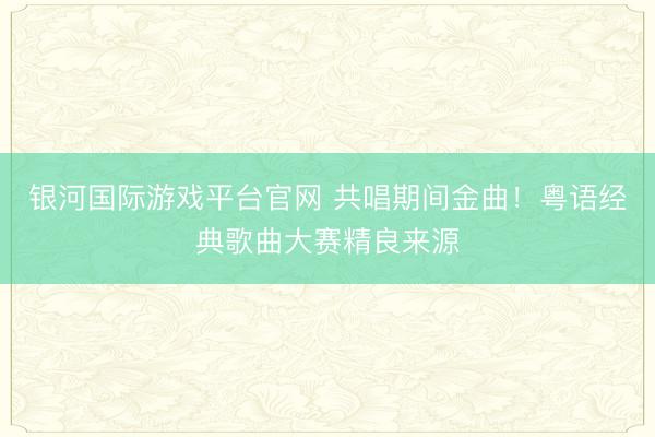 银河国际游戏平台官网 共唱期间金曲！粤语经典歌曲大赛精良来源