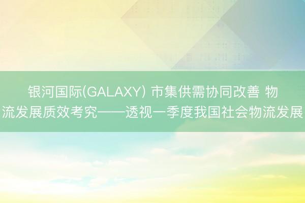 银河国际(GALAXY) 市集供需协同改善 物流发展质效考究——透视一季度我国社会物流发展