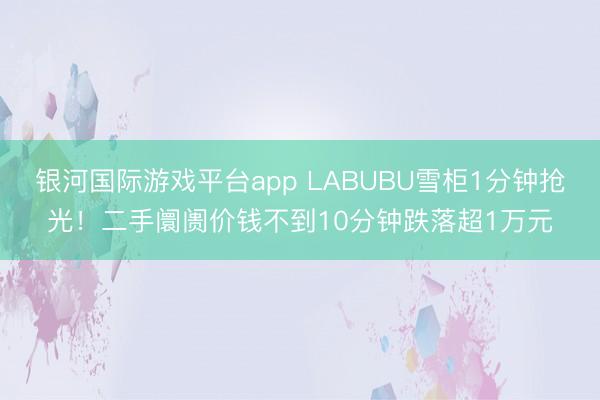 银河国际游戏平台app LABUBU雪柜1分钟抢光!二手阛阓价钱不到10分钟跌落超1万元