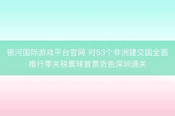 银河国际游戏平台官网 对53个非洲建交国全面推行零关税寰球首票货色深圳通关