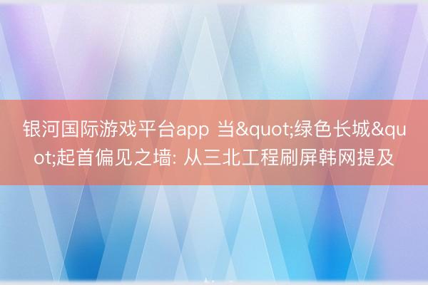 银河国际游戏平台app 当"绿色长城"起首偏见之墙: 从三北工程刷屏韩网提及