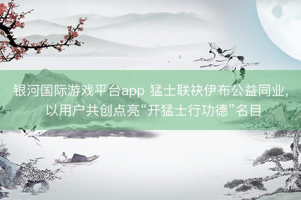 银河国际游戏平台app 猛士联袂伊布公益同业, 以用户共创点亮“开猛士行功德”名目