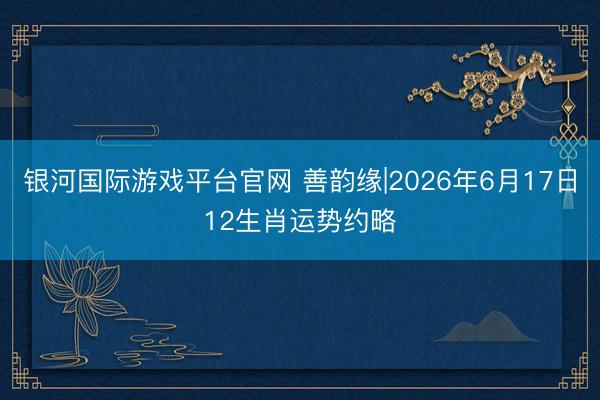 银河国际游戏平台官网 善韵缘|2026年6月17日12生肖运势约略
