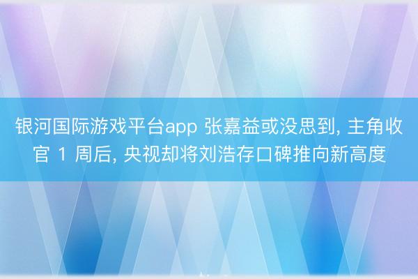 银河国际游戏平台app 张嘉益或没思到, 主角收官 1 周后, 央视却将刘浩存口碑推向新高度