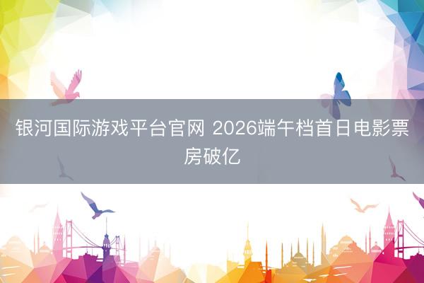 银河国际游戏平台官网 2026端午档首日电影票房破亿