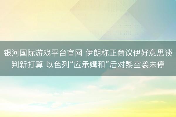 银河国际游戏平台官网 伊朗称正商议伊好意思谈判新打算 以色列“应承媾和”后对黎空袭未停