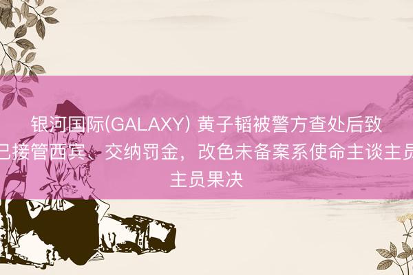 银河国际(GALAXY) 黄子韬被警方查处后致歉:已接管西宾、交纳罚金,改色未备案系使命主谈主员果决