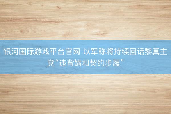 银河国际游戏平台官网 以军称将持续回话黎真主党“违背媾和契约步履”