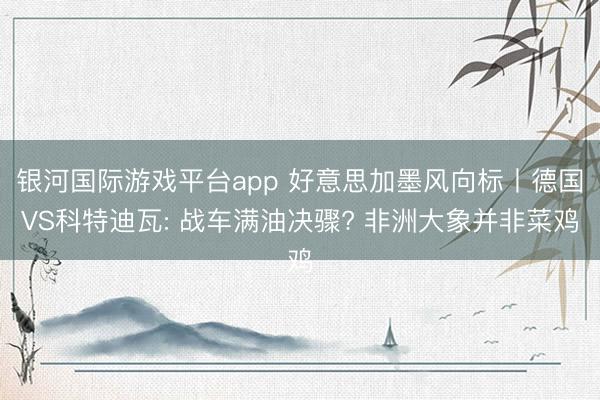 银河国际游戏平台app 好意思加墨风向标丨德国VS科特迪瓦: 战车满油决骤? 非洲大象并非菜鸡