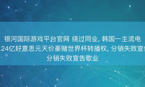 银河国际游戏平台官网 绕过同业, 韩国一主流电视台1.24亿好意思元天价豪赌世界杯转播权, 分销失败宣告歇业