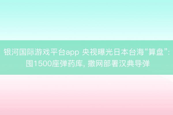 银河国际游戏平台app 央视曝光日本台海“算盘”: 囤1500座弹药库, 撒网部署汉典导弹